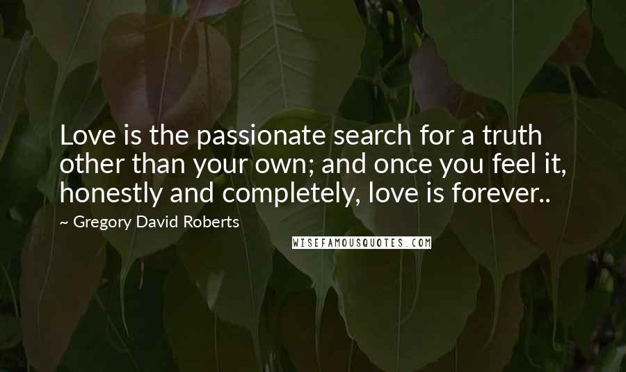 Gregory David Roberts Quotes: Love is the passionate search for a truth other than your own; and once you feel it, honestly and completely, love is forever..