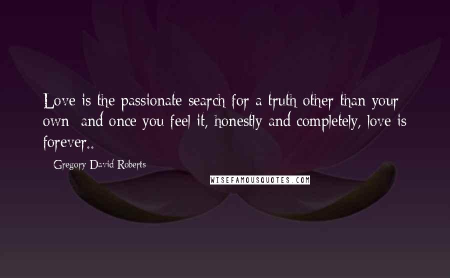 Gregory David Roberts Quotes: Love is the passionate search for a truth other than your own; and once you feel it, honestly and completely, love is forever..