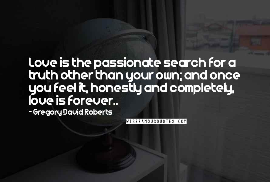 Gregory David Roberts Quotes: Love is the passionate search for a truth other than your own; and once you feel it, honestly and completely, love is forever..