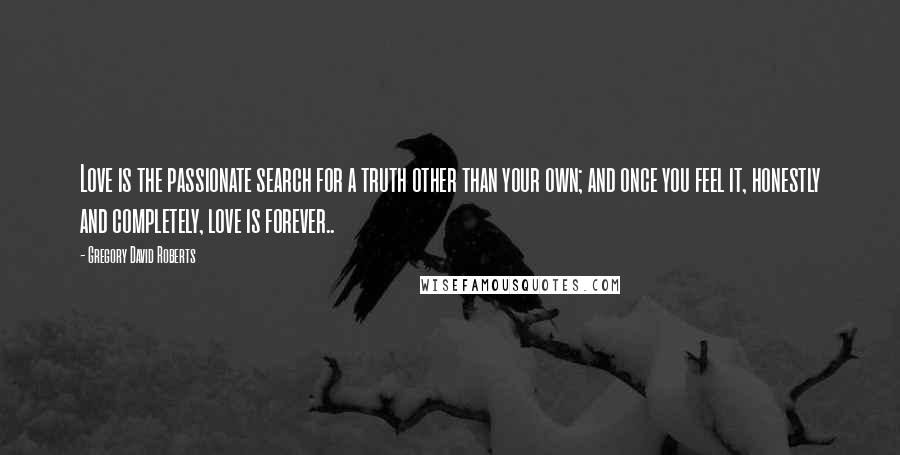 Gregory David Roberts Quotes: Love is the passionate search for a truth other than your own; and once you feel it, honestly and completely, love is forever..