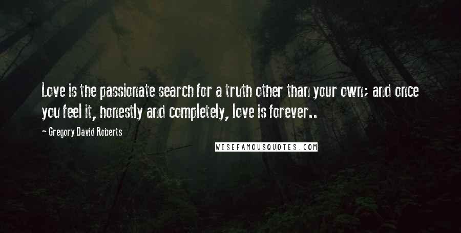 Gregory David Roberts Quotes: Love is the passionate search for a truth other than your own; and once you feel it, honestly and completely, love is forever..