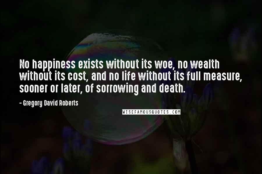 Gregory David Roberts Quotes: No happiness exists without its woe, no wealth without its cost, and no life without its full measure, sooner or later, of sorrowing and death.