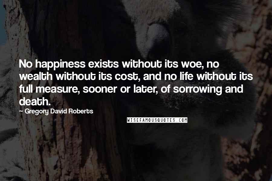 Gregory David Roberts Quotes: No happiness exists without its woe, no wealth without its cost, and no life without its full measure, sooner or later, of sorrowing and death.