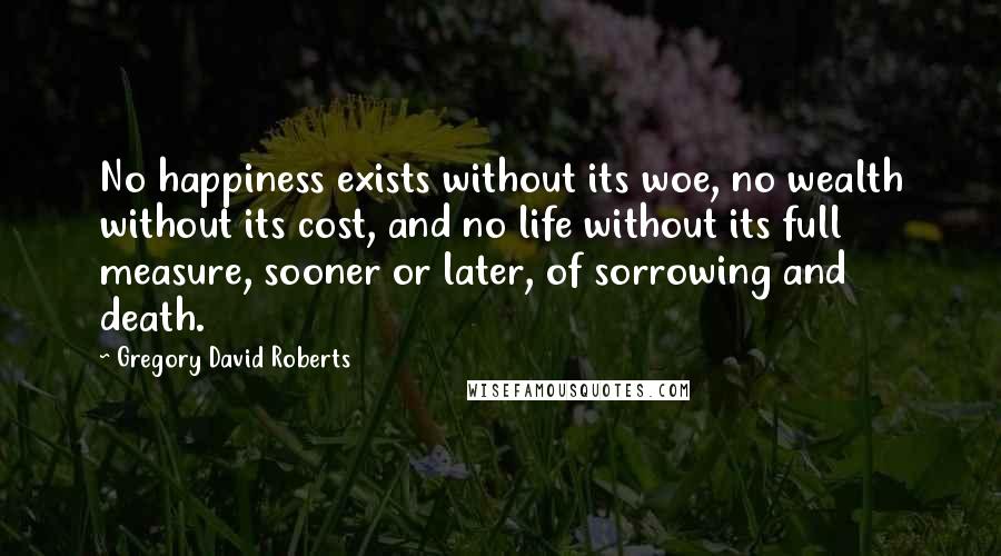 Gregory David Roberts Quotes: No happiness exists without its woe, no wealth without its cost, and no life without its full measure, sooner or later, of sorrowing and death.