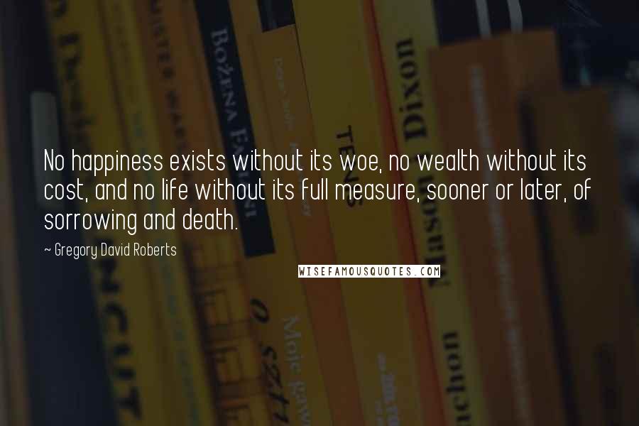 Gregory David Roberts Quotes: No happiness exists without its woe, no wealth without its cost, and no life without its full measure, sooner or later, of sorrowing and death.
