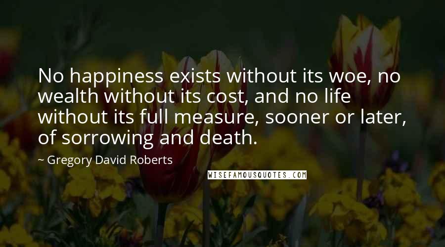 Gregory David Roberts Quotes: No happiness exists without its woe, no wealth without its cost, and no life without its full measure, sooner or later, of sorrowing and death.