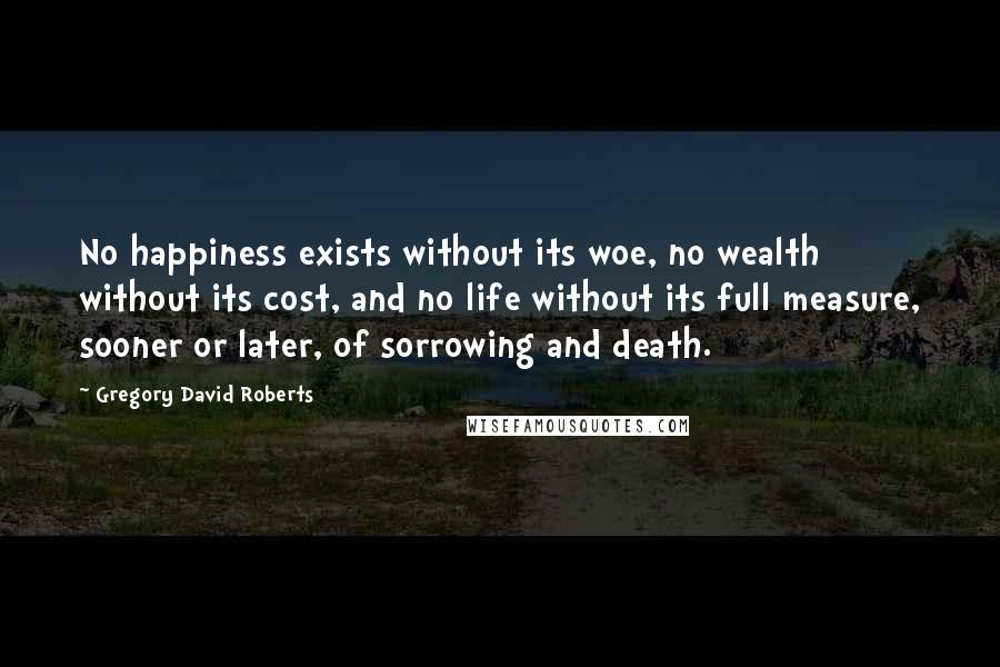 Gregory David Roberts Quotes: No happiness exists without its woe, no wealth without its cost, and no life without its full measure, sooner or later, of sorrowing and death.