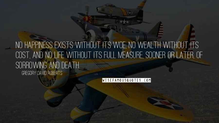 Gregory David Roberts Quotes: No happiness exists without its woe, no wealth without its cost, and no life without its full measure, sooner or later, of sorrowing and death.