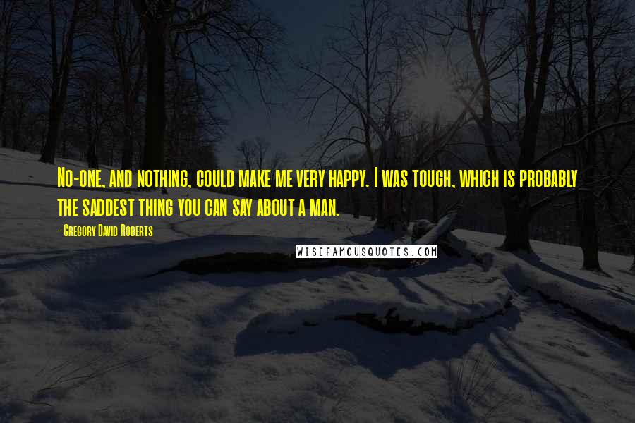 Gregory David Roberts Quotes: No-one, and nothing, could make me very happy. I was tough, which is probably the saddest thing you can say about a man.