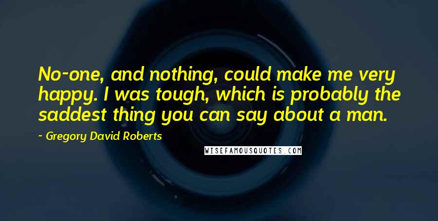 Gregory David Roberts Quotes: No-one, and nothing, could make me very happy. I was tough, which is probably the saddest thing you can say about a man.