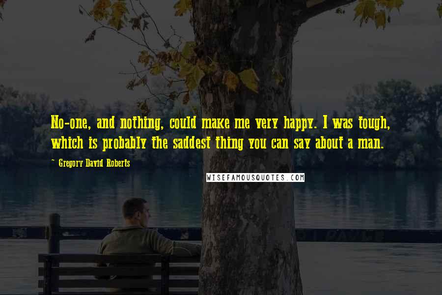 Gregory David Roberts Quotes: No-one, and nothing, could make me very happy. I was tough, which is probably the saddest thing you can say about a man.