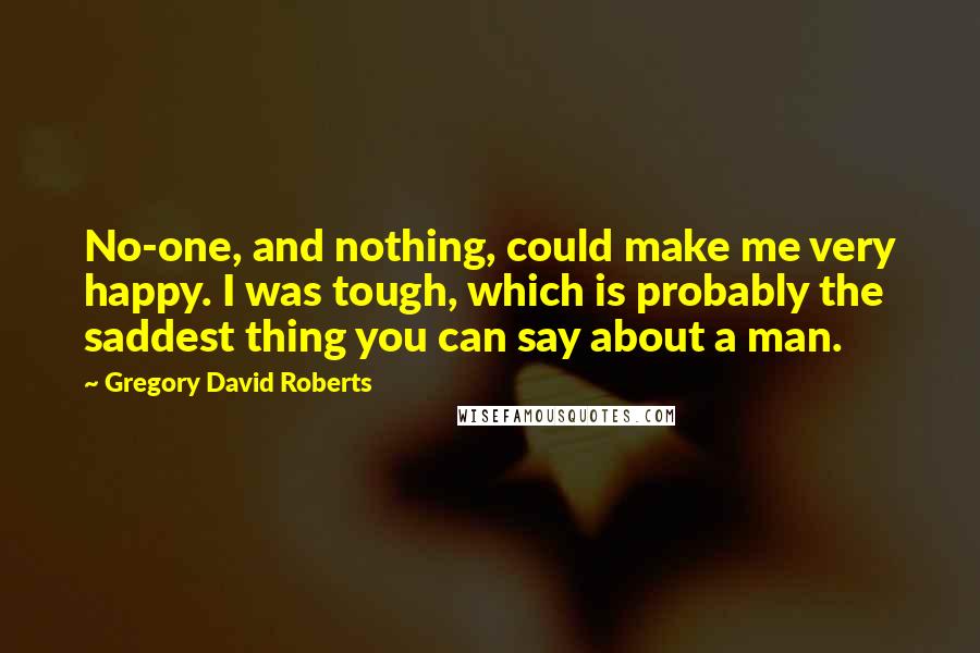 Gregory David Roberts Quotes: No-one, and nothing, could make me very happy. I was tough, which is probably the saddest thing you can say about a man.