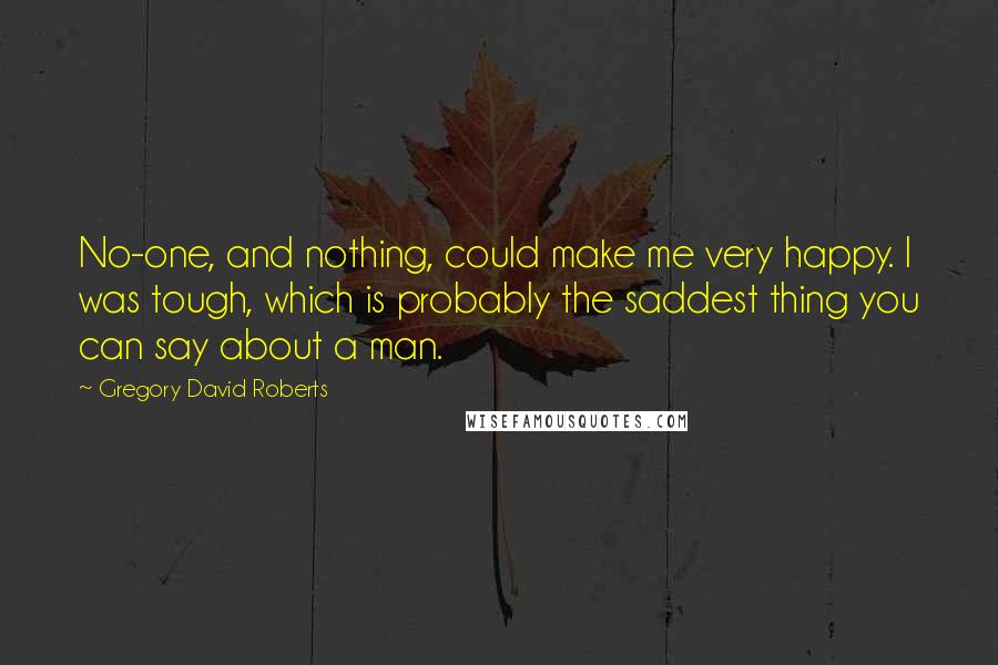 Gregory David Roberts Quotes: No-one, and nothing, could make me very happy. I was tough, which is probably the saddest thing you can say about a man.