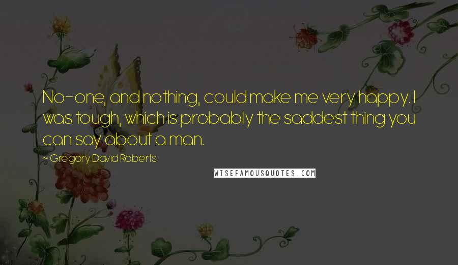 Gregory David Roberts Quotes: No-one, and nothing, could make me very happy. I was tough, which is probably the saddest thing you can say about a man.