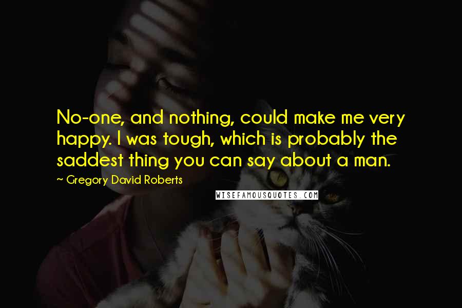 Gregory David Roberts Quotes: No-one, and nothing, could make me very happy. I was tough, which is probably the saddest thing you can say about a man.