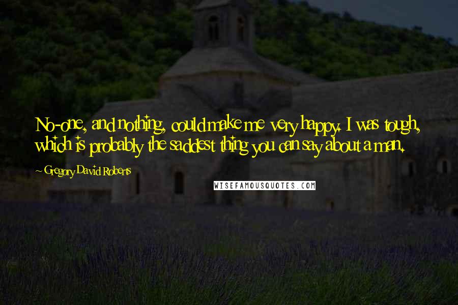 Gregory David Roberts Quotes: No-one, and nothing, could make me very happy. I was tough, which is probably the saddest thing you can say about a man.