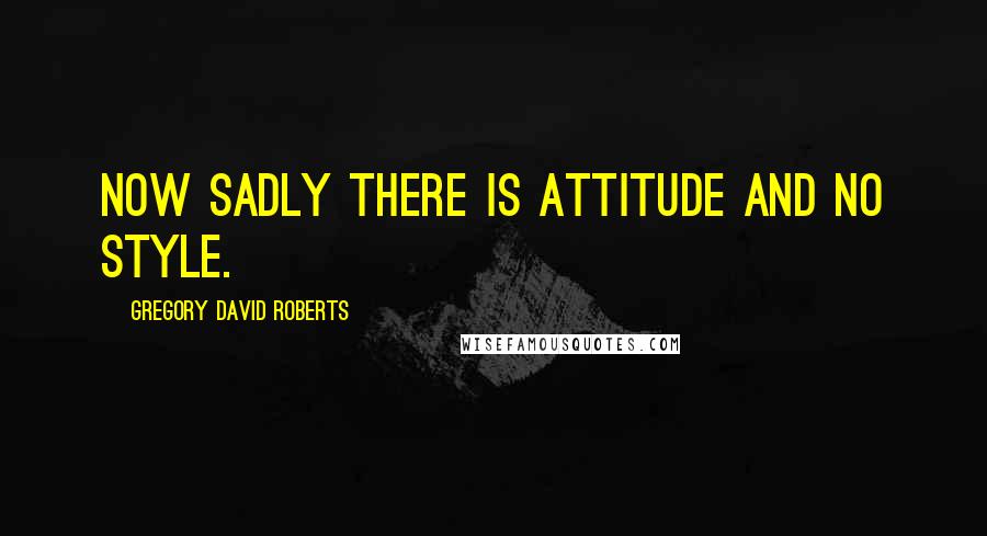 Gregory David Roberts Quotes: Now sadly there is attitude and no style.