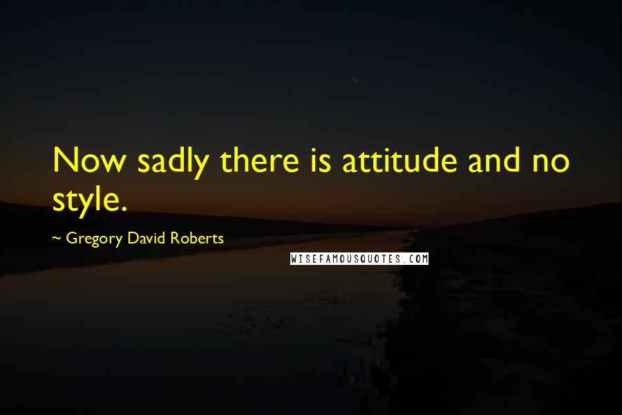 Gregory David Roberts Quotes: Now sadly there is attitude and no style.