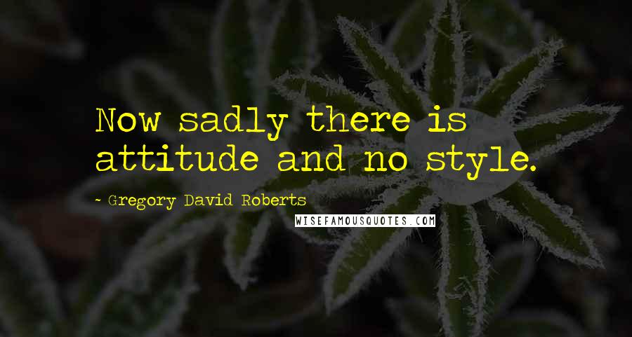 Gregory David Roberts Quotes: Now sadly there is attitude and no style.