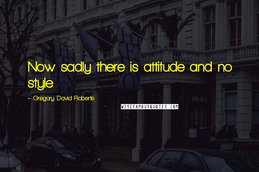 Gregory David Roberts Quotes: Now sadly there is attitude and no style.