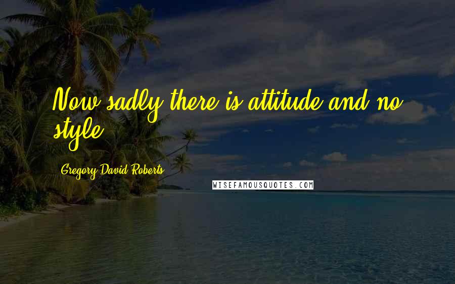 Gregory David Roberts Quotes: Now sadly there is attitude and no style.