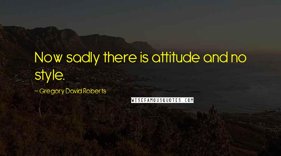 Gregory David Roberts Quotes: Now sadly there is attitude and no style.