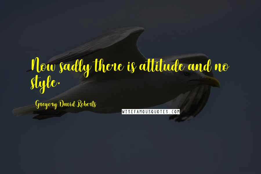 Gregory David Roberts Quotes: Now sadly there is attitude and no style.