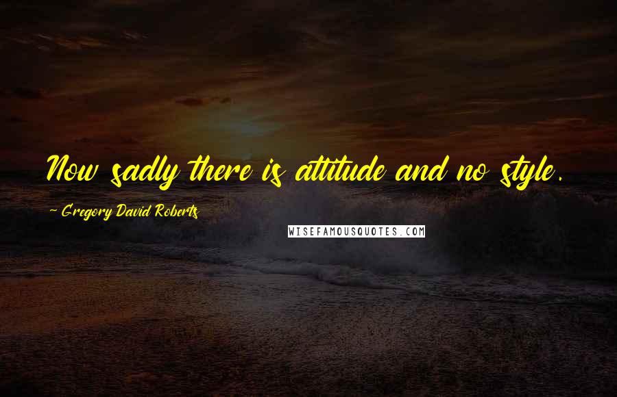 Gregory David Roberts Quotes: Now sadly there is attitude and no style.