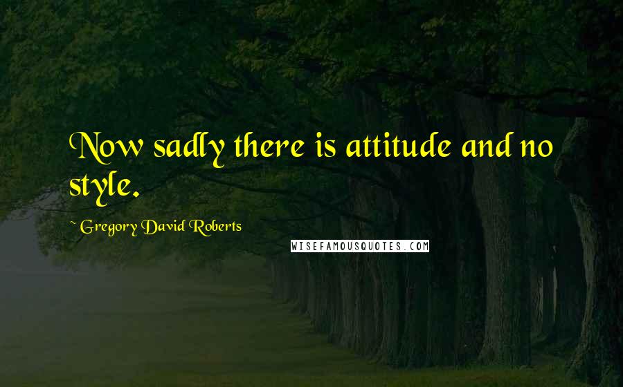 Gregory David Roberts Quotes: Now sadly there is attitude and no style.