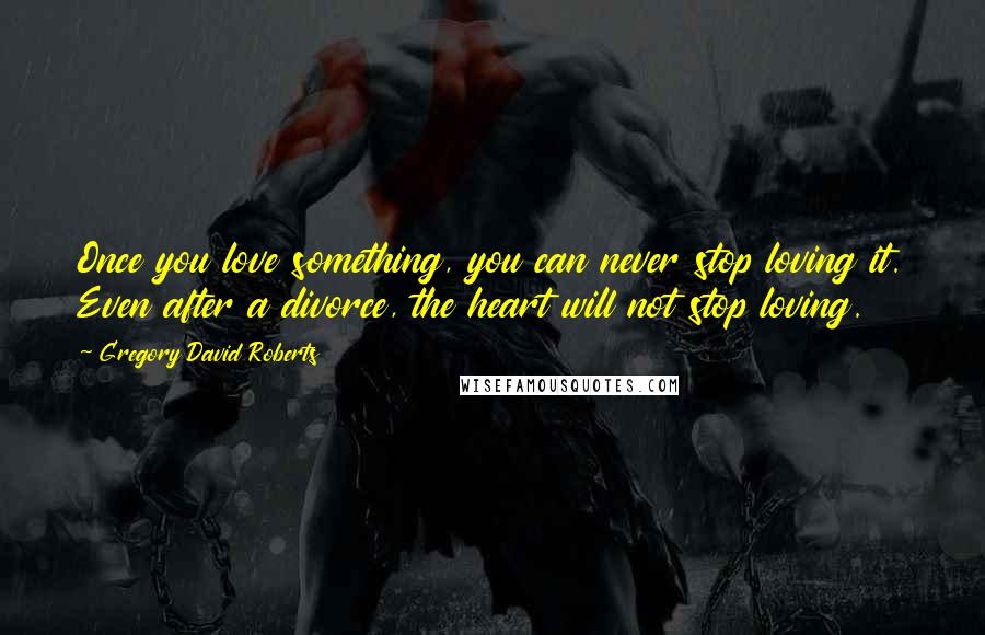 Gregory David Roberts Quotes: Once you love something, you can never stop loving it. Even after a divorce, the heart will not stop loving.