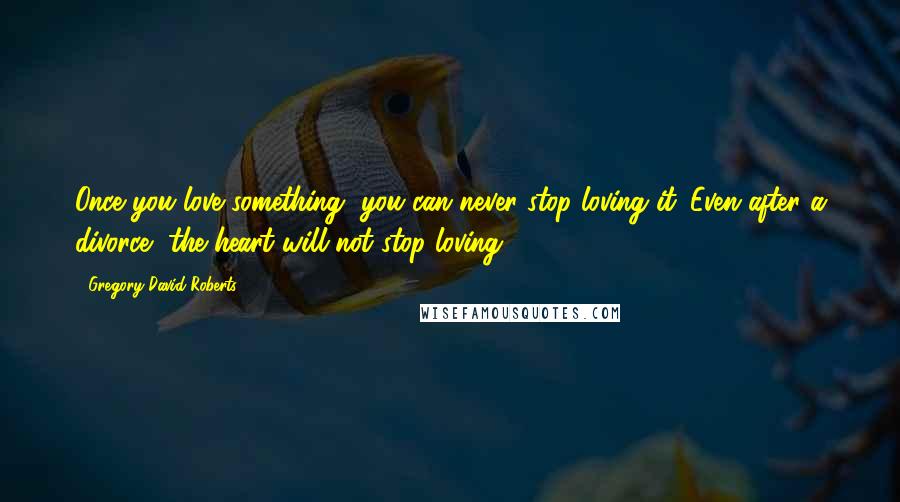 Gregory David Roberts Quotes: Once you love something, you can never stop loving it. Even after a divorce, the heart will not stop loving.