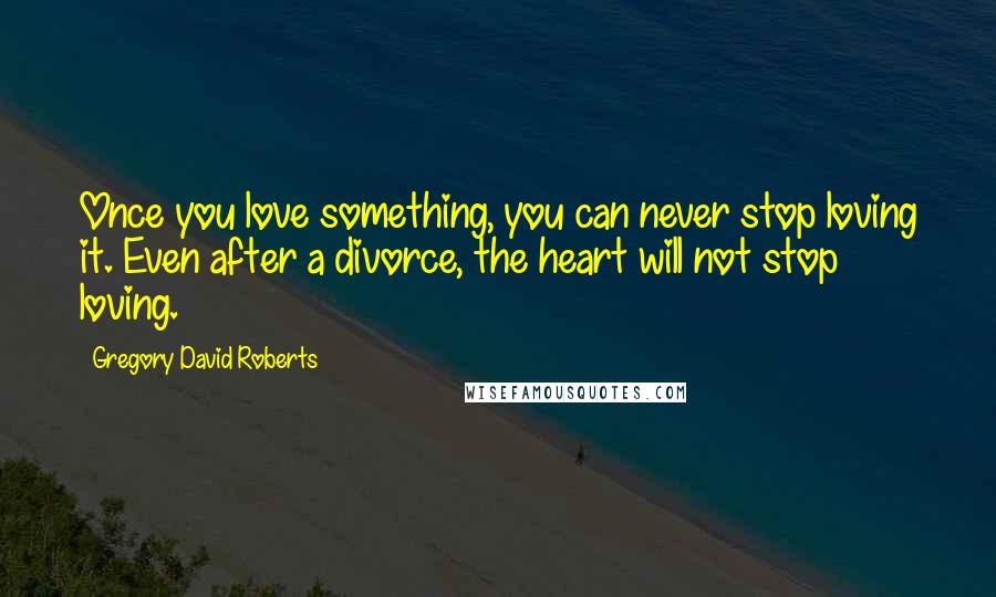 Gregory David Roberts Quotes: Once you love something, you can never stop loving it. Even after a divorce, the heart will not stop loving.