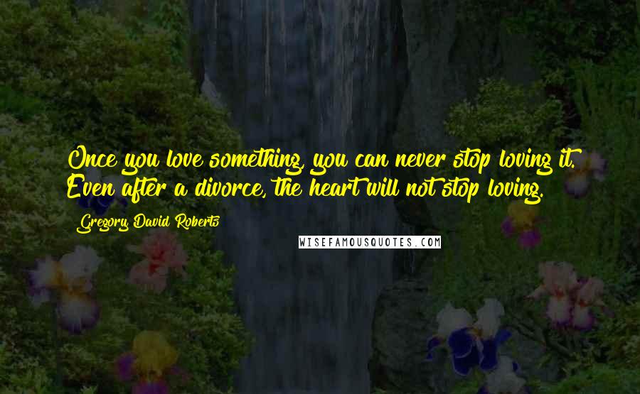 Gregory David Roberts Quotes: Once you love something, you can never stop loving it. Even after a divorce, the heart will not stop loving.