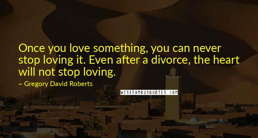 Gregory David Roberts Quotes: Once you love something, you can never stop loving it. Even after a divorce, the heart will not stop loving.