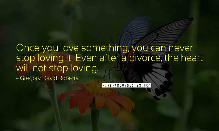 Gregory David Roberts Quotes: Once you love something, you can never stop loving it. Even after a divorce, the heart will not stop loving.