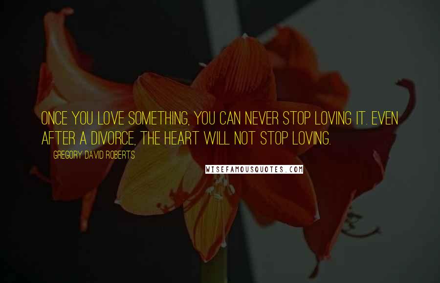 Gregory David Roberts Quotes: Once you love something, you can never stop loving it. Even after a divorce, the heart will not stop loving.