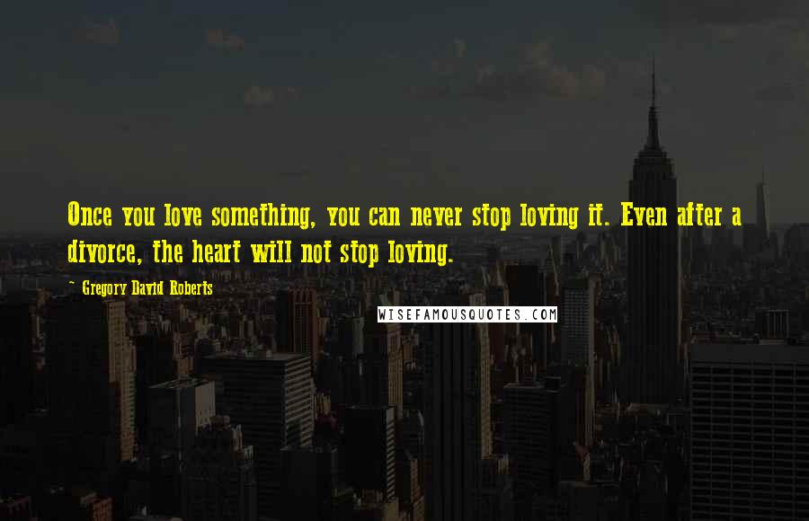 Gregory David Roberts Quotes: Once you love something, you can never stop loving it. Even after a divorce, the heart will not stop loving.