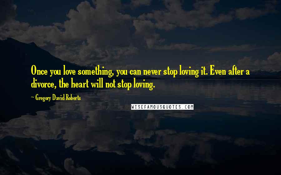 Gregory David Roberts Quotes: Once you love something, you can never stop loving it. Even after a divorce, the heart will not stop loving.