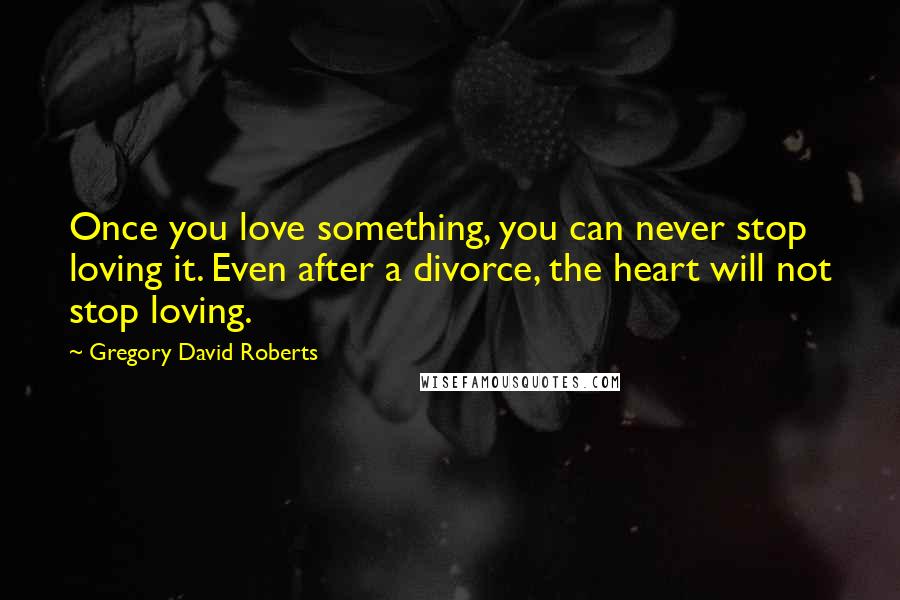 Gregory David Roberts Quotes: Once you love something, you can never stop loving it. Even after a divorce, the heart will not stop loving.