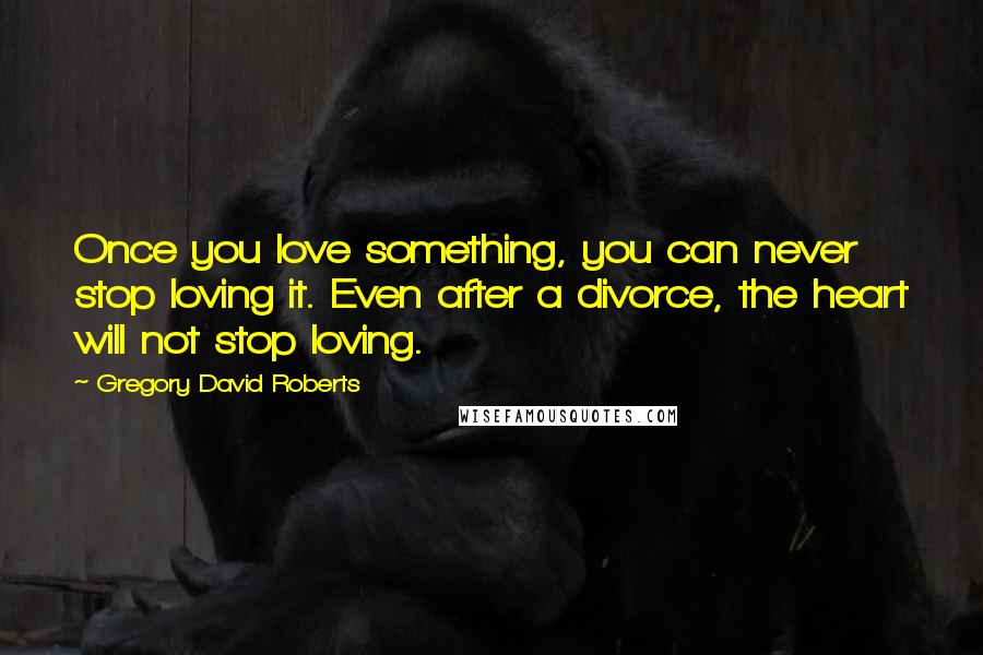 Gregory David Roberts Quotes: Once you love something, you can never stop loving it. Even after a divorce, the heart will not stop loving.