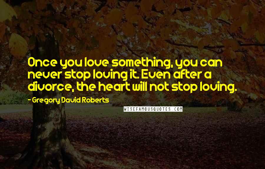Gregory David Roberts Quotes: Once you love something, you can never stop loving it. Even after a divorce, the heart will not stop loving.
