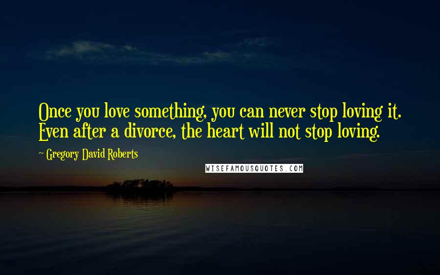 Gregory David Roberts Quotes: Once you love something, you can never stop loving it. Even after a divorce, the heart will not stop loving.