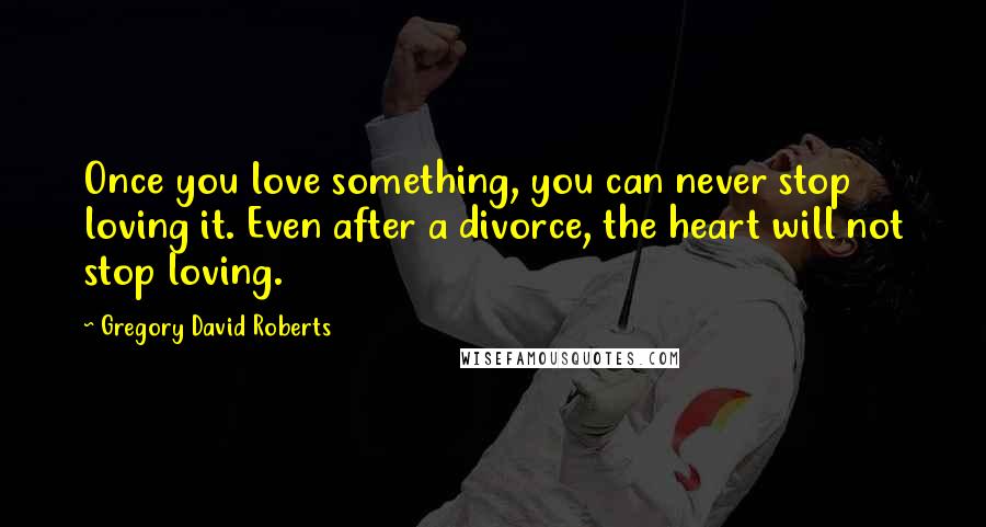 Gregory David Roberts Quotes: Once you love something, you can never stop loving it. Even after a divorce, the heart will not stop loving.