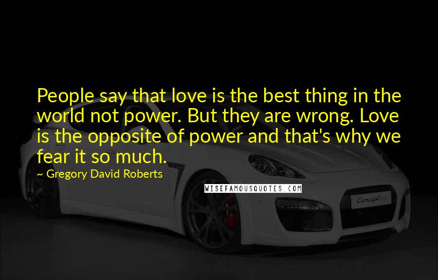 Gregory David Roberts Quotes: People say that love is the best thing in the world not power. But they are wrong. Love is the opposite of power and that's why we fear it so much.