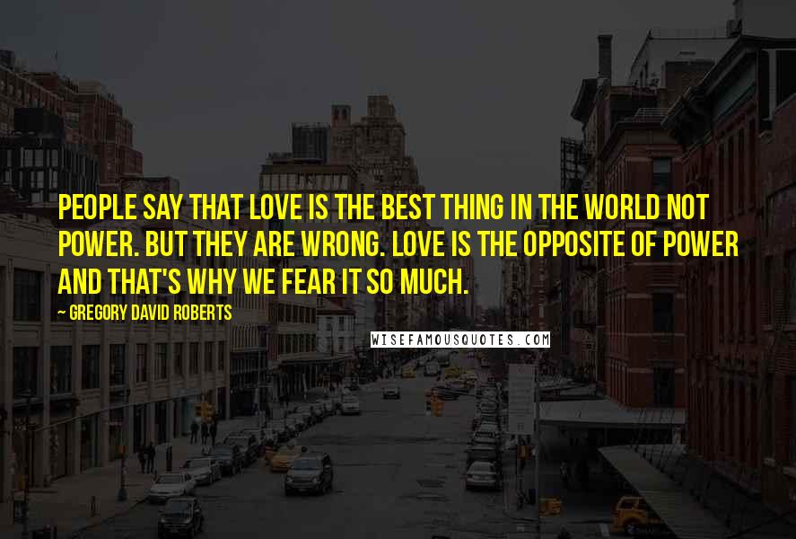 Gregory David Roberts Quotes: People say that love is the best thing in the world not power. But they are wrong. Love is the opposite of power and that's why we fear it so much.