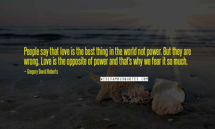 Gregory David Roberts Quotes: People say that love is the best thing in the world not power. But they are wrong. Love is the opposite of power and that's why we fear it so much.