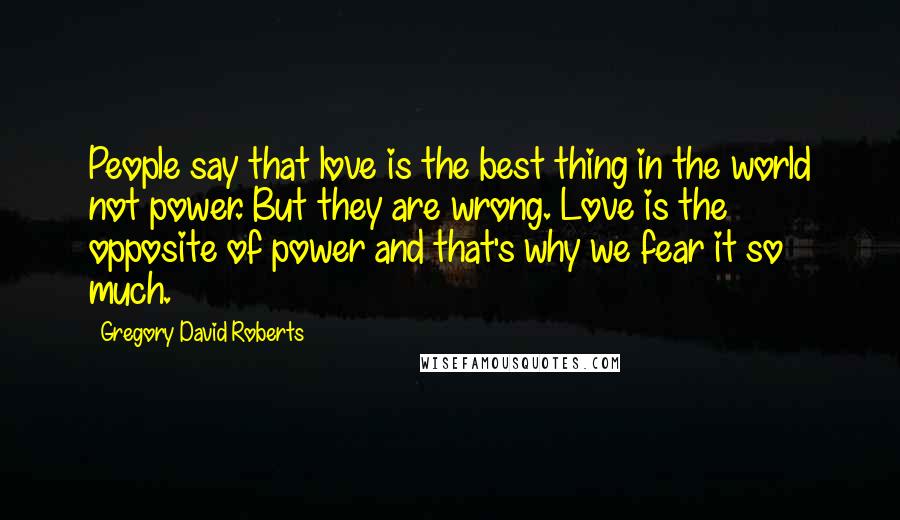 Gregory David Roberts Quotes: People say that love is the best thing in the world not power. But they are wrong. Love is the opposite of power and that's why we fear it so much.