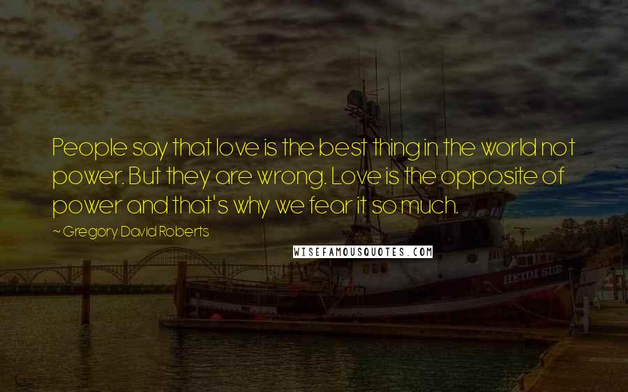 Gregory David Roberts Quotes: People say that love is the best thing in the world not power. But they are wrong. Love is the opposite of power and that's why we fear it so much.