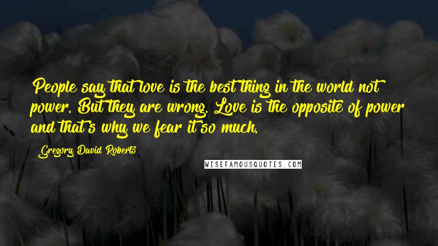 Gregory David Roberts Quotes: People say that love is the best thing in the world not power. But they are wrong. Love is the opposite of power and that's why we fear it so much.