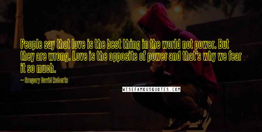 Gregory David Roberts Quotes: People say that love is the best thing in the world not power. But they are wrong. Love is the opposite of power and that's why we fear it so much.